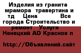 Изделия из гранита, мрамора, травертина и тд. › Цена ­ 1 000 - Все города Строительство и ремонт » Услуги   . Ненецкий АО,Красное п.